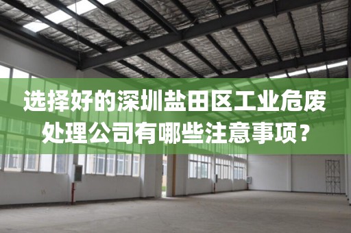 选择好的深圳盐田区工业危废处理公司有哪些注意事项？