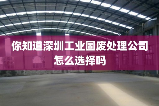你知道深圳工业固废处理公司怎么选择吗