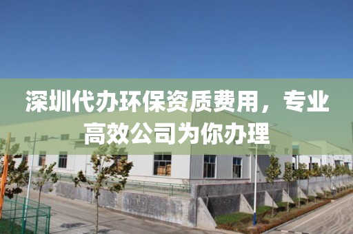 深圳代办环保资质费用，专业高效公司为你办理