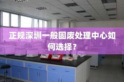 正规深圳一般固废处理中心如何选择？
