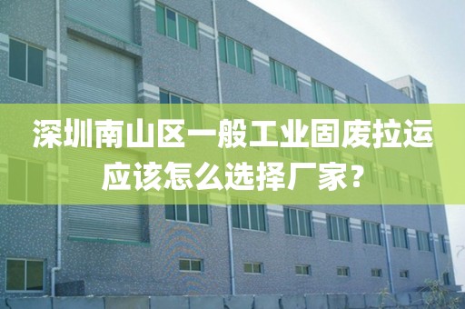 深圳南山区一般工业固废拉运应该怎么选择厂家？