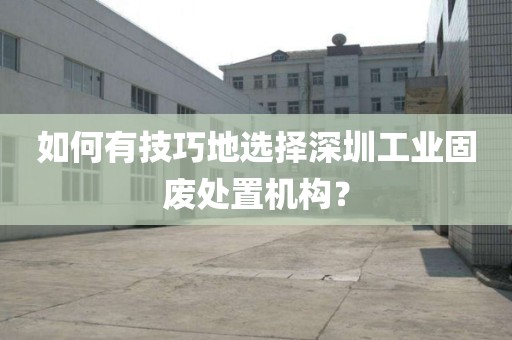 如何有技巧地选择深圳工业固废处置机构？