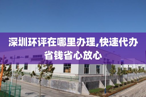 深圳环评在哪里办理,快速代办省钱省心放心